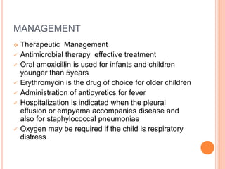 MANAGEMENT
 Therapeutic Management
 Antimicrobial therapy effective treatment
 Oral amoxicillin is used for infants and children
younger than 5years
 Erythromycin is the drug of choice for older children
 Administration of antipyretics for fever
 Hospitalization is indicated when the pleural
effusion or empyema accompanies disease and
also for staphylococcal pneumoniae
 Oxygen may be required if the child is respiratory
distress
 