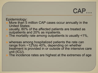 Epidemiology:
 More than 5 million CAP cases occur annually in the
United States;
 usually, 80% of the affected patients are treated as
outpatients and 20% as inpatients.
 The mortality rate among outpatients is usually <1%,
 whereas among hospitalized patients the rate can
range from ~12%to 40%, depending on whether
treatment is provided in or outside of the intensive care
unit (ICU).
 The incidence rates are highest at the extremes of age
 