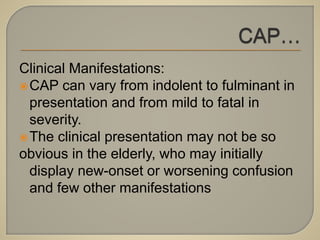 Clinical Manifestations:
CAP can vary from indolent to fulminant in
presentation and from mild to fatal in
severity.
The clinical presentation may not be so
obvious in the elderly, who may initially
display new-onset or worsening confusion
and few other manifestations
 