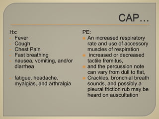 Hx:
• Fever
• Cough
• Chest Pain
• Fast breathing
• nausea, vomiting, and/or
diarrhea
• fatigue, headache,
myalgias, and arthralgia
PE:
 An increased respiratory
rate and use of accessory
muscles of respiration
 increased or decreased
tactile fremitus,
 and the percussion note
can vary from dull to flat,
 Crackles, bronchial breath
sounds, and possibly a
pleural friction rub may be
heard on auscultation
 