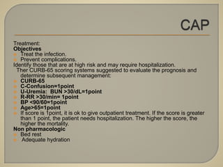 Treatment:
Objectives
 Treat the infection.
 Prevent complications.
Identify those that are at high risk and may require hospitalization.
Ther CURB-65 scoring systems suggested to evaluate the prognosis and
determine subsequent management:
 CURB-65
 C-Confusion=1point
 U-Uremia: BUN >30/dL=1point
 R-RR >30/min= 1point
 BP <90/60=1point
 Age>65=1point
 If score is 1point, it is ok to give outpatient treatment. If the score is greater
than 1 point, the patient needs hospitalization. The higher the score, the
higher the mortality.
Non pharmacologic
 Bed rest
 Adequate hydration
 