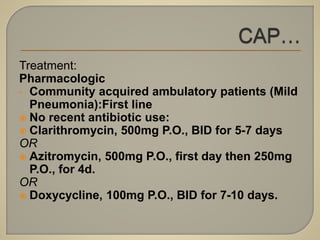Treatment:
Pharmacologic
• Community acquired ambulatory patients (Mild
Pneumonia):First line
 No recent antibiotic use:
 Clarithromycin, 500mg P.O., BID for 5-7 days
OR
 Azitromycin, 500mg P.O., first day then 250mg
P.O., for 4d.
OR
 Doxycycline, 100mg P.O., BID for 7-10 days.
 
