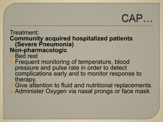 Treatment:
Community acquired hospitalized patients
(Severe Pneumonia)
Non-pharmacologic
 Bed rest
 Frequent monitoring of temperature, blood
pressure and pulse rate in order to detect
complications early and to monitor response to
therapy.
 Give attention to fluid and nutritional replacements.
 Administer Oxygen via nasal prongs or face mask
 