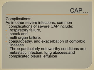Complications:
As in other severe infections, common
complications of severe CAP include:
• respiratory failure,
• shock and
• multi organ failure,
• coagulopathy, and exacerbation of comorbid
illnesses.
• Three particularly noteworthy conditions are
metastatic infection, lung abscess,and
complicated pleural effusion
 