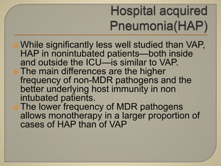  While significantly less well studied than VAP,
HAP in nonintubated patients—both inside
and outside the ICU—is similar to VAP.
 The main differences are the higher
frequency of non-MDR pathogens and the
better underlying host immunity in non
intubated patients.
 The lower frequency of MDR pathogens
allows monotherapy in a larger proportion of
cases of HAP than of VAP
 