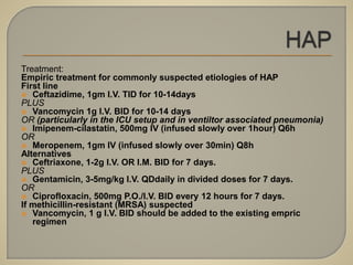 Treatment:
Empiric treatment for commonly suspected etiologies of HAP
First line
 Ceftazidime, 1gm I.V. TID for 10-14days
PLUS
 Vancomycin 1g I.V. BID for 10-14 days
OR (particularly in the ICU setup and in ventiltor associated pneumonia)
 Imipenem-cilastatin, 500mg IV (infused slowly over 1hour) Q6h
OR
 Meropenem, 1gm IV (infused slowly over 30min) Q8h
Alternatives
 Ceftriaxone, 1-2g I.V. OR I.M. BID for 7 days.
PLUS
 Gentamicin, 3-5mg/kg I.V. QDdaily in divided doses for 7 days.
OR
 Ciprofloxacin, 500mg P.O./I.V. BID every 12 hours for 7 days.
If methicillin-resistant (MRSA) suspected
 Vancomycin, 1 g I.V. BID should be added to the existing empric
regimen
 