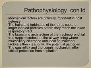  Mechanical factors are critically important in host
defense.
 The hairs and turbinates of the nares capture
larger inhaled particles before they reach the lower
respiratory tract.
 The branching architecture of the tracheobronchial
tree traps microbes on the airway lining,where
mucociliary clearance and local antibacterial
factors either clear or kill the potential pathogen.
 The gag reflex and the cough mechanism offer
critical protection from aspiration.
 
