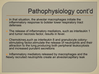  In that situation, the alveolar macrophages initiate the
inflammatory response to bolster lower respiratory tract
defenses
 The release of inflammatory mediators, such as interleukin 1
and tumor necrosis factor, results in fever.
 Chemokines,such as interleukin 8 and granulocyte colony-
stimulating factor,stimulate the release of neutrophils and their
attraction to the lung,producing both peripheral leukocytosis
and increased purulent secretions
 Inflammatory mediators released by macrophages and the
Newly recruited neutrophils create an alveolarcapillary leak
 