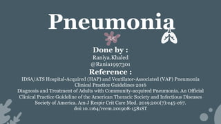 Pneumonia
Done by :
Raniya.Khaled
@Rania1997301
Reference :
IDSA/ATS Hospital-Acquired (HAP) and Ventilator-Associated (VAP) Pneumonia
Clinical Practice Guidelines 2016
Diagnosis and Treatment of Adults with Community-acquired Pneumonia. An Official
Clinical Practice Guideline of the American Thoracic Society and Infectious Diseases
Society of America. Am J Respir Crit Care Med. 2019;200(7):e45-e67.
doi:10.1164/rccm.201908-1581ST
 