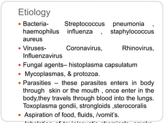 Etiology
 Bacteria- Streptococcus pneumonia ,
haemophilus influenza , staphylococcus
aureus
 Viruses- Coronavirus, Rhinovirus,
Influenzavirus
 Fungal agents– histoplasma capsulatum
 Mycoplasmas, & protozoa.
 Parasities – these parasites enters in body
through skin or the mouth , once enter in the
body,they travels through blood into the lungs.
Toxoplasma gondii, strongloids ,sterocoralis
 Aspiration of food, fluids, /vomit’s.
 