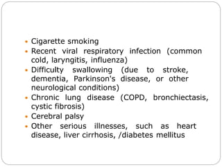  Cigarette smoking
 Recent viral respiratory infection (common
cold, laryngitis, influenza)
 Difficulty swallowing (due to stroke,
dementia, Parkinson's disease, or other
neurological conditions)
 Chronic lung disease (COPD, bronchiectasis,
cystic fibrosis)
 Cerebral palsy
 Other serious illnesses, such as heart
disease, liver cirrhosis, /diabetes mellitus
 