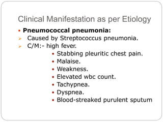 Clinical Manifestation as per Etiology
 Pneumococcal pneumonia:
 Caused by Streptococcus pneumonia.
 C/M:- high fever.
 Stabbing pleuritic chest pain.
 Malaise.
 Weakness.
 Elevated wbc count.
 Tachypnea.
 Dyspnea.
 Blood-streaked purulent sputum
 