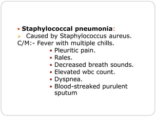  Staphylococcal pneumonia:
 Caused by Staphylococcus aureus.
C/M:- Fever with multiple chills.
 Pleuritic pain.
 Rales.
 Decreased breath sounds.
 Elevated wbc count.
 Dyspnea.
 Blood-streaked purulent
sputum
 