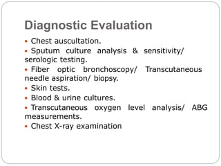Diagnostic Evaluation
 Chest auscultation.
 Sputum culture analysis & sensitivity/
serologic testing.
 Fiber optic bronchoscopy/ Transcutaneous
needle aspiration/ biopsy.
 Skin tests.
 Blood & urine cultures.
 Transcutaneous oxygen level analysis/ ABG
measurements.
 Chest X-ray examination
 