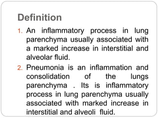 Definition
1. An inflammatory process in lung
parenchyma usually associated with
a marked increase in interstitial and
alveolar fluid.
2. Pneumonia is an inflammation and
consolidation of the lungs
parenchyma . Its is inflammatory
process in lung parenchyma usually
associated with marked increase in
interstitial and alveoli fluid.
 