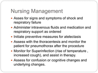 Nursing Management
 Asses for signs and symptoms of shock and
respiratory failure
 Administer intravenous fluids and medication and
respiratory support as ordered
 Initiate preventive measures for atelectasis
 Assess with the thoracentesis and monitor the
patient for pneumothorax after the procedure
 Monitor for Superinfection (rise of temperature ,
increased cough), and assist in therapy.
 Assess for confusion or cognitive changes and
underlying changes.
 