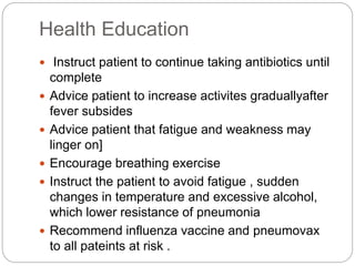 Health Education
 Instruct patient to continue taking antibiotics until
complete
 Advice patient to increase activites graduallyafter
fever subsides
 Advice patient that fatigue and weakness may
linger on]
 Encourage breathing exercise
 Instruct the patient to avoid fatigue , sudden
changes in temperature and excessive alcohol,
which lower resistance of pneumonia
 Recommend influenza vaccine and pneumovax
to all pateints at risk .
 