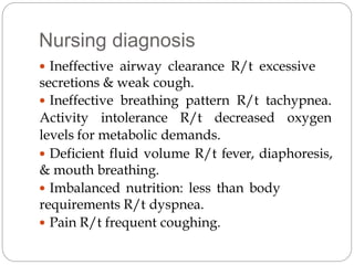 Nursing diagnosis
 Ineffective airway clearance R/t excessive
secretions & weak cough.
 Ineffective breathing pattern R/t tachypnea.
Activity intolerance R/t decreased oxygen
levels for metabolic demands.
 Deficient fluid volume R/t fever, diaphoresis,
& mouth breathing.
 Imbalanced nutrition: less than body
requirements R/t dyspnea.
 Pain R/t frequent coughing.
 