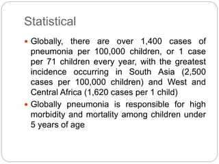 Statistical
 Globally, there are over 1,400 cases of
pneumonia per 100,000 children, or 1 case
per 71 children every year, with the greatest
incidence occurring in South Asia (2,500
cases per 100,000 children) and West and
Central Africa (1,620 cases per 1 child)
 Globally pneumonia is responsible for high
morbidity and mortality among children under
5 years of age
 