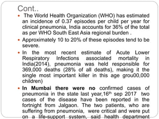 Cont..
 The World Health Organization (WHO) has estimated
an incidence of 0.37 episodes per child per year for
clinical pneumonia, India accounts for 36% of the total
as per WHO South East Asia regional burden .
 Approximately 10 to 20% of these episodes tend to be
severe.
 In the most recent estimate of Acute Lower
Respiratory Infections associated mortality in
India(2014), pneumonia was held responsible for
369,000 deaths (28% of all deaths), making it the
single most important killer in this age grou00,000
children)
 In Mumbai there were no confirmed cases of
pneumonia in the state last year,16th sep 2017 two
cases of the disease have been reported in the
fortnight from Jalgaon. The two patients, who are
suffering from pneumonia, were critical and were put
on a life-support system, said health department
 
