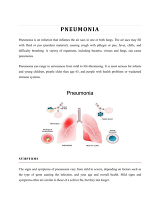PNEUMONIA
Pneumonia is an infection that inflames the air sacs in one or both lungs. The air sacs may fill
with fluid or pus (purulent material), causing cough with phlegm or pus, fever, chills, and
difficulty breathing. A variety of organisms, including bacteria, viruses and fungi, can cause
pneumonia.
Pneumonia can range in seriousness from mild to life-threatening. It is most serious for infants
and young children, people older than age 65, and people with health problems or weakened
immune systems.
SYMPTOMS
The signs and symptoms of pneumonia vary from mild to severe, depending on factors such as
the type of germ causing the infection, and your age and overall health. Mild signs and
symptoms often are similar to those of a cold or flu, but they last longer.
 