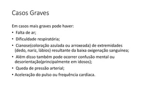 Casos Graves
Em casos mais graves pode haver:
• Falta de ar;
• Dificuldade respiratória;
• Cianose(coloração azulada ou arroxeada) de extremidades
(dedo, nariz, lábios) resultante da baixa oxigenação sanguínea;
• Além disso também pode ocorrer confusão mental ou
desorientação(principalmente em idosos);
• Queda de pressão arterial;
• Aceleração do pulso ou frequência cardíaca.
 