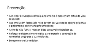 Prevenção
• A melhor prevenção contra a pneumonia é manter um estilo de vida
saudável;
• Pacientes com fatores de risco devem ser vacinados contra influenza
e pneumonia bacteriana(pneumococo);
• Além de não fumar, manter dieta saudável e exercitar-se.
• Reforçar o sistema imunológico para impedir a contração de
resfriados ou gripes e sua evolução.
• Sempre consultar médico.
 