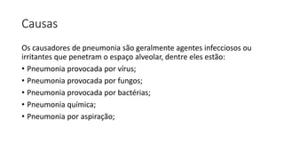 Causas
Os causadores de pneumonia são geralmente agentes infecciosos ou
irritantes que penetram o espaço alveolar, dentre eles estão:
• Pneumonia provocada por vírus;
• Pneumonia provocada por fungos;
• Pneumonia provocada por bactérias;
• Pneumonia química;
• Pneumonia por aspiração;
 