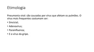 Etimologia
Pneumonia viral: são causadas por vírus que afetam os pulmões. O
vírus mais frequentes costumam ser:
• Sincicial;
• Adenovírus;
• Parainfluenza;
• E o vírus da gripe.
 