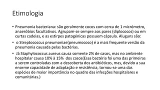 Etimologia
• Pneumonia bacteriana: são geralmente cocos com cerca de 1 micrómetro,
anaeróbios facultativos. Agrupam-se sempre aos pares (diplococos) ou em
curtas cadeias, e as estirpes patogénicas possuem cápsula. Aluguns são:
• o Streptococcus pneumoniae(pneumococo) é a mais frequente versão da
pneumonia causada pelas bactérias.
• Já Staphylococcus aureus causa somente 2% de casos, mas no ambiente
hospitalar causa 10% à 15% dos casos(Essa bactéria foi uma das primeiras
a serem controladas com a descoberta dos antibióticos, mas, devido a sua
enorme capacidade de adaptação e resistência, tornou-se uma das
espécies de maior importância no quadro das infecções hospitalares e
comunitárias.)
 