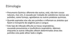 Etimologia
• Pneumonia Química: diferente das outras, está, não tem causas
naturais, mas sim, é causada por inalação de substâncias nocivas aos
pulmões, como fumaça, agrotóxicos ou outros produtos químicos.
• Quando aspiradas elas vão aos pulmões e inflamam os alvéolos que
fazem o transporte do oxigênio para o sangue.
• Este tipo de infecção dificulta as trocas respiratórias,
causando pneumonias e insuficiência respiratória. Ademais
enquanto as outras infecções afetam determinadas áreas dos
pulmões esta pode afetar todo o órgão.
 
