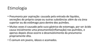 Etimologia
• Pneumonia por aspiração: causada pela entrada de líquidos,
secreções do próprio corpo ou outras substâncias além da via área
superior ou do estômago para dentro dos pulmões.
• Muitas vezes é causado pelo suco gástrico do estomago, por ser ácido
causa inicialmente uma pneumonite(inflamação) nos pulmões, e
apenas depois disso ocorre o desenvolvimento da pneumonia
propriamente dita.
• É comum em jovens, idosos e acamados.
 