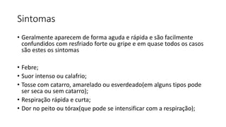 Sintomas
• Geralmente aparecem de forma aguda e rápida e são facilmente
confundidos com resfriado forte ou gripe e em quase todos os casos
são estes os sintomas
• Febre;
• Suor intenso ou calafrio;
• Tosse com catarro, amarelado ou esverdeado(em alguns tipos pode
ser seca ou sem catarro);
• Respiração rápida e curta;
• Dor no peito ou tórax(que pode se intensificar com a respiração);
 