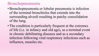 Bronchopneumonia
•Bronchopneumonia or lobular pneumonia is infection
of the terminal bronchioles that extends into the
surrounding alveoli resulting in patchy consolidation
of the lung.
•The condition is particularly frequent at the extremes
of life (i.e. in infancy and old age), as a terminal event
in chronic debilitating diseases and as a secondary
infection following viral respiratory infections such as
influenza, measles etc.
 