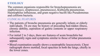 ETIOLOGY
The common organisms responsible for bronchopneumonia are
staphylococci, streptococci, pneumococci, Klebsiella pneumoniae,
Haemophilus influenzae, and gram negative bacilli like Pseudomonas
and coliform bacteria.
CLINICAL FEATURES
• The patients of broncho pneumonia are generally infants or elderly
individuals. Th ere may be history of preceding bed-ridden illness,
chronic debility, aspiration of gastric contents or upper respiratory
infection.
• For initial 2 to 3 days, there are features of acute bronchitis but
subsequently signs and symptoms similar to those of lobar pneumonia
appear.
• Blood examination usually shows a neutrophilic leucocytosis. Chest
radiograph shows mottled, focal opacities in both the lungs, chiefly in
the lower zones.
 