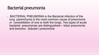 Bacterial pneumonia
• BACTERIAL PNEUMONIA is the Bacterial infection of the
lung parenchyma is the most common cause of pneumonia
or consolidation of one or both the lungs. Two types of acute
bacterial pneumonias are distinguished— lobar pneumonia
and broncho- (lobular-) pneumonia
 