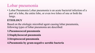 Lobar pneumonia
• Lobar Pneumonia Lobar pneumonia is an acute bacterial infection of a
part of a lobe, the entire lobe, or even two lobes of one or both the
lungs.
ETIOLOGY
Based on the etiologic microbial agent causing lobar pneumonia,
following types of lobar pneumonia are described:
1.Pneumococcal pneumonia
2.Staphylococcal pneumonia
3.Streptococcal pneumonia
4.Pneumonia by gram-negative aerobic bacteria
 