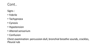 Cont..
Signs :
• Febrile
• Tachypnoea
• Cynosis
• Hypotension
• Altered sensorium
• Confusion
Chest examination: percussion dull, bronchial breathe sounds, crackles,
Pleural rub
 