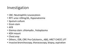 Investigation
• CBC: Neutrophilic Leucocytosis
• RFT: urea >20mg/dL, Hyponatremia
• Sputum culture
• Gram stain
• AFB
• Giemsa stain: chlamydia , histoplasma
• KOH mount
• Chest xray
• Others:, ESR, CRP, Pro-Calcitonin,, ABG, HRCT CHEST, LFT
• Invasive:bronchoscopy, thoracoscopy, biopsy, aspiration
 