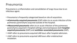 Pneumonia:
Pneumonia is a inflammation and consolidation of lungs tissue due to an
infectious agent.
• Pneumonia is frequently categorized based on site of acquisition.
• ●Community-acquired pneumonia (CAP) refers to an acute infection of the
pulmonary parenchyma acquired outside of the hospital.
• ●Nosocomial pneumonia refers to an acute infection of the pulmonary
parenchyma acquired in hospital settings and encompasses both hospital-
acquired pneumonia (HAP) and ventilator-associated pneumonia (VAP).
• •HAP refers to pneumonia acquired ≥48 hours after hospital admission.
• •VAP refers to pneumonia acquired ≥48 hours after endotracheal
intubation.
 