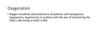 Oxygenation
• Oxygen should be administered to all patients with tachypnoea,
hypoxaemia, hypotension or acidosis with the aim of maintaining the
PaO2 ≥ 60 mmHg or SaO2 ≥ 92%
 