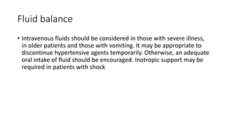 Fluid balance
• Intravenous fluids should be considered in those with severe illness,
in older patients and those with vomiting. It may be appropriate to
discontinue hypertensive agents temporarily. Otherwise, an adequate
oral intake of fluid should be encouraged. Inotropic support may be
required in patients with shock
 