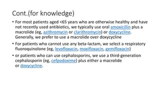 Cont.(for knowledge)
• For most patients aged <65 years who are otherwise healthy and have
not recently used antibiotics, we typically use oral amoxicillin plus a
macrolide (eg, azithromycin or clarithromycin) or doxycycline.
Generally, we prefer to use a macrolide over doxycycline
• For patients who cannot use any beta-lactam, we select a respiratory
fluoroquinolone (eg, levofloxacin, moxifloxacin, gemifloxacin)
• or patients who can use cephalosporins, we use a third-generation
cephalosporin (eg, cefpodoxime) plus either a macrolide
or doxycycline.
 