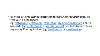 • For most patients without suspicion for MRSA or Pseudomonas, we
treat with a beta-lactam
(eg, ceftriaxone, cefotaxime, ceftaroline, ampicillin-sulbactam,) plus a
macrolide (eg, azithromycin or clarithromycin) or a beta-lactam plus a
respiratory fluoroquinolone (eg, levofloxacin or moxifloxacin)
 