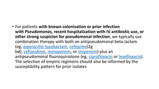 • For patients with known colonization or prior infection
with Pseudomonas, recent hospitalization with IV antibiotic use, or
other strong suspicion for pseudomonal infection, we typically use
combination therapy with both an antipseudomonal beta-lactam
(eg, piperacillin-tazobactam, cefepime(2g
bd), ceftazidime, meropenem, or imipenem) plus an
antipseudomonal fluoroquinolone (eg, ciprofloxacin or levofloxacin).
The selection of empiric regimens should also be informed by the
susceptibility pattern for prior isolates
 