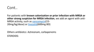Cont..
For patients with known colonization or prior infection with MRSA or
other strong suspicion for MRSA infection, we add an agent with anti-
MRSA activity, such as vancomycin(15-
20mg/kg/dose) or linezolid(600mg BD)
Others antibiotcs: Aztreonam, carbapenems
STEROIDS:
 