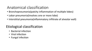 Anatomical classification
• Bronchopneumonia(patchy inflammation of multiple lobes)
• Lobar pneumonia(involves one or more lobe)
• Interstitial pneumonia(inflammatory inflitrate of alveolar wall)
Etiological classification
• Bacterial infection
• Viral infection
• Fungal infection
 
