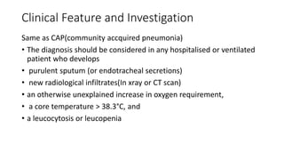 Clinical Feature and Investigation
Same as CAP(community accquired pneumonia)
• The diagnosis should be considered in any hospitalised or ventilated
patient who develops
• purulent sputum (or endotracheal secretions)
• new radiological infiltrates(In xray or CT scan)
• an otherwise unexplained increase in oxygen requirement,
• a core temperature > 38.3°C, and
• a leucocytosis or leucopenia
 