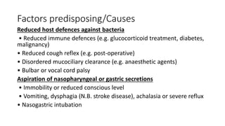 Factors predisposing/Causes
Reduced host defences against bacteria
• Reduced immune defences (e.g. glucocorticoid treatment, diabetes,
malignancy)
• Reduced cough reflex (e.g. post-operative)
• Disordered mucociliary clearance (e.g. anaesthetic agents)
• Bulbar or vocal cord palsy
Aspiration of nasopharyngeal or gastric secretions
• Immobility or reduced conscious level
• Vomiting, dysphagia (N.B. stroke disease), achalasia or severe reflux
• Nasogastric intubation
 