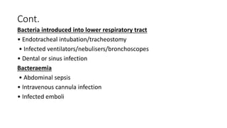 Cont.
Bacteria introduced into lower respiratory tract
• Endotracheal intubation/tracheostomy
• Infected ventilators/nebulisers/bronchoscopes
• Dental or sinus infection
Bacteraemia
• Abdominal sepsis
• Intravenous cannula infection
• Infected emboli
 